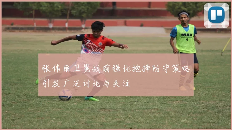 张伟丽卫冕战前强化抱摔防守策略引发广泛讨论与关注