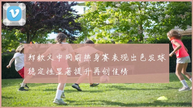 郑钦文中网前热身赛表现出色发球稳定性显著提升再创佳绩