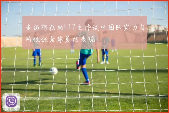 专访阿森纳U17主帅谈中国队实力与两位优秀球员的表现