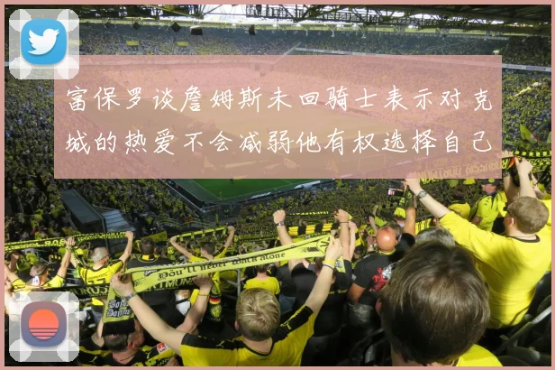 富保罗谈詹姆斯未回骑士表示对克城的热爱不会减弱他有权选择自己的未来