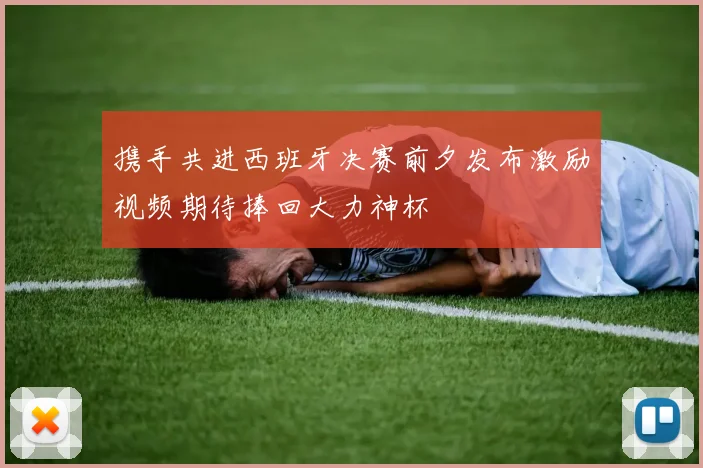携手共进西班牙决赛前夕发布激励视频期待捧回大力神杯