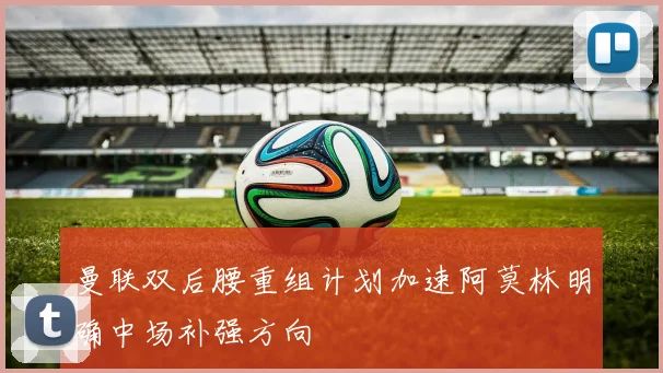 曼联双后腰重组计划加速阿莫林明确中场补强方向