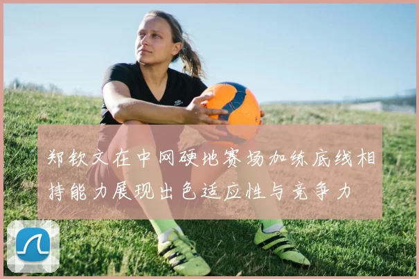 郑钦文在中网硬地赛场加练底线相持能力展现出色适应性与竞争力