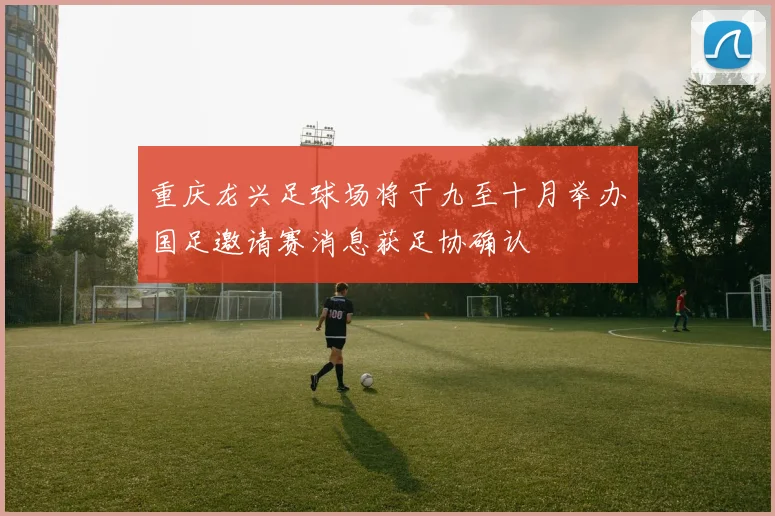 重庆龙兴足球场将于九至十月举办国足邀请赛消息获足协确认