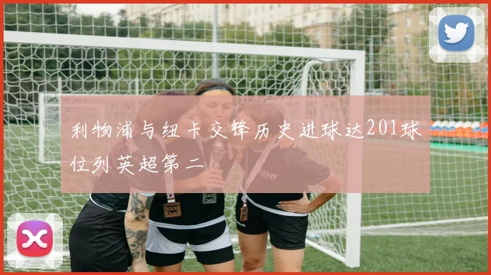利物浦与纽卡交锋历史进球达201球位列英超第二