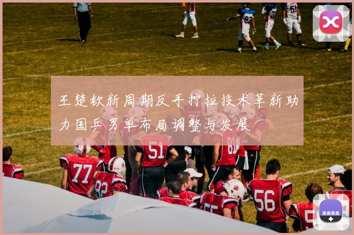 王楚钦新周期反手拧拉技术革新助力国乒男单布局调整与发展