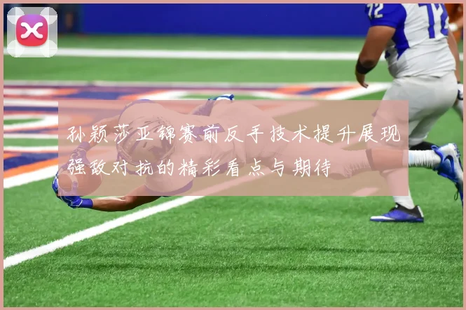 孙颖莎亚锦赛前反手技术提升展现强敌对抗的精彩看点与期待