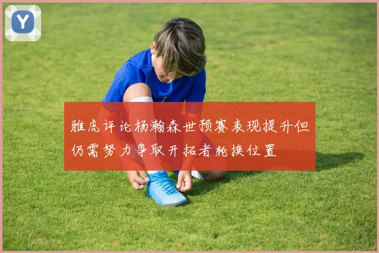 雅虎评论杨瀚森世预赛表现提升但仍需努力争取开拓者轮换位置
