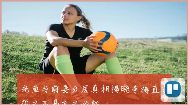 老鱼与前妻分居真相揭晓夸梅直言得之不易失之必然