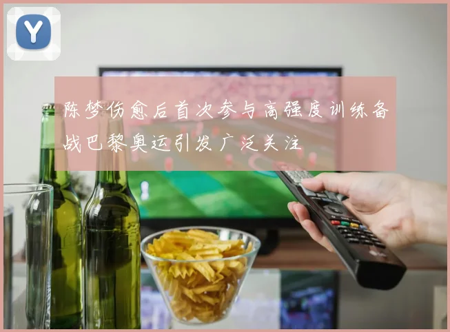 陈梦伤愈后首次参与高强度训练备战巴黎奥运引发广泛关注