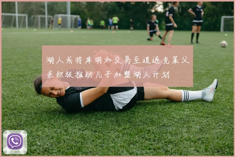湖人或将库明加交易至追逐克莱父亲积极推动儿子加盟湖人计划