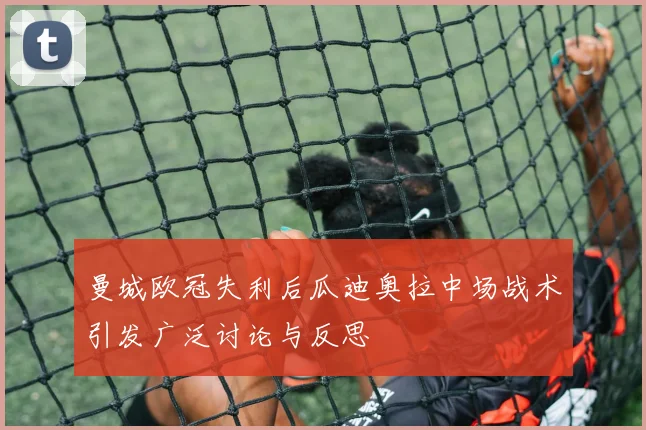曼城欧冠失利后瓜迪奥拉中场战术引发广泛讨论与反思