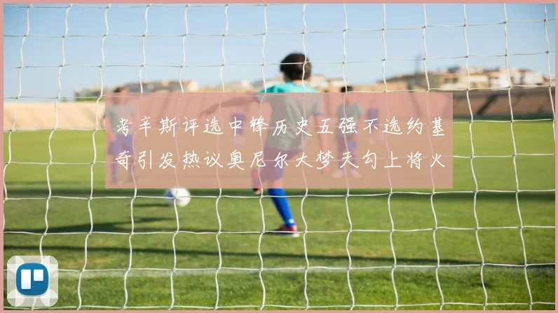考辛斯评选中锋历史五强不选约基奇引发热议奥尼尔大梦天勾上将火花齐上榜