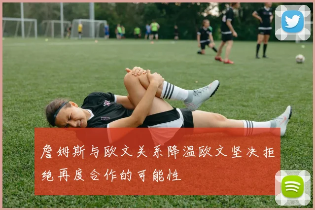 詹姆斯与欧文关系降温欧文坚决拒绝再度合作的可能性