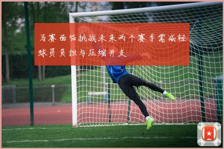 马赛面临挑战未来两个赛季需减轻球员负担与压缩开支